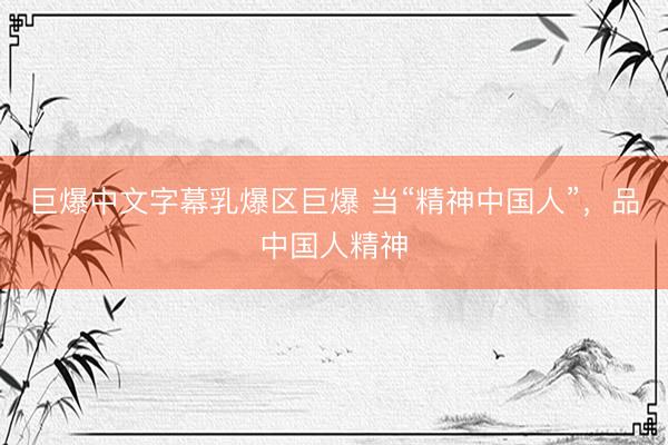 巨爆中文字幕乳爆区巨爆 当“精神中国人”，品中国人精神