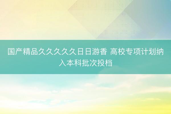 国产精品久久久久久日日游香 高校专项计划纳入本科批次投档