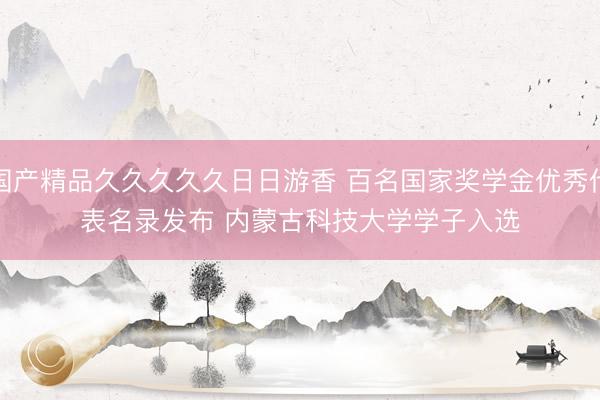 国产精品久久久久久日日游香 百名国家奖学金优秀代表名录发布 内蒙古科技大学学子入选