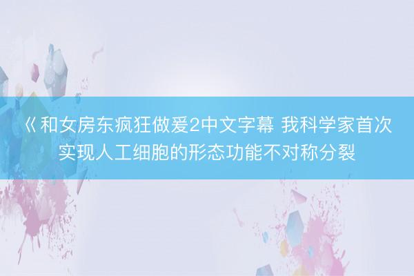 巜和女房东疯狂做爰2中文字幕 我科学家首次实现人工细胞的形态功能不对称分裂