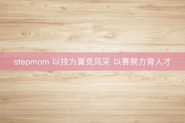 stepmom 以技为翼竞风采 以赛聚力育人才