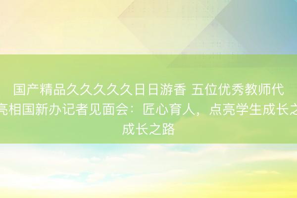 国产精品久久久久久日日游香 五位优秀教师代表亮相国新办记者见面会：匠心育人，点亮学生成长之路
