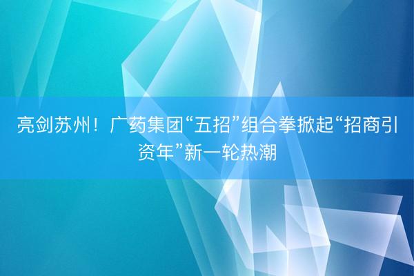 亮剑苏州!广药集团“五招”组合拳掀起“招商引资年”新一轮热潮