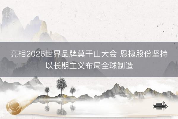 亮相2026世界品牌莫干山大会 恩捷股份坚持以长期主义布局全球制造