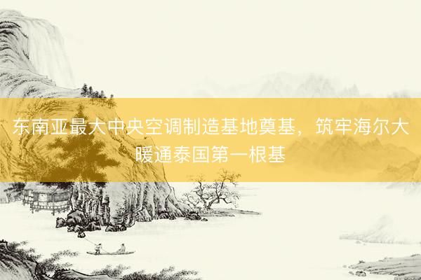 东南亚最大中央空调制造基地奠基，筑牢海尔大暖通泰国第一根基