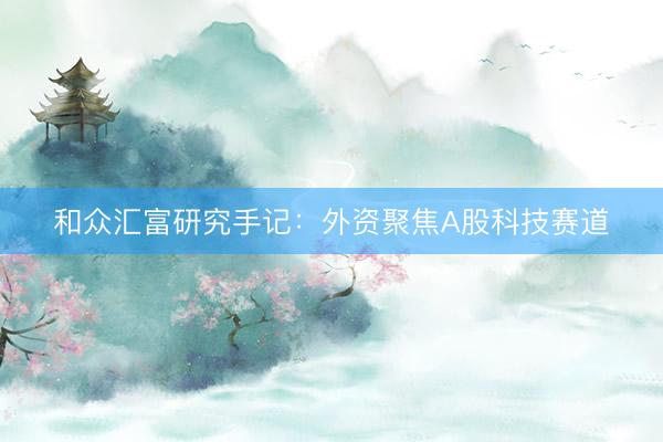 和众汇富研究手记:外资聚焦A股科技赛道