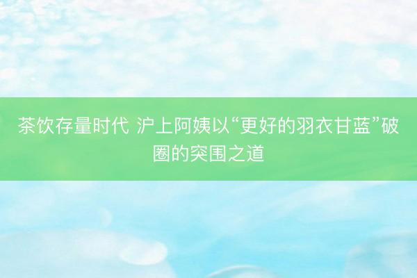 茶饮存量时代 沪上阿姨以“更好的羽衣甘蓝”破圈的突围之道
