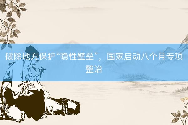 破除地方保护“隐性壁垒”，国家启动八个月专项整治