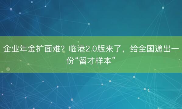 企业年金扩面难？临港2.0版来了，给全国递出一份“留才样本”