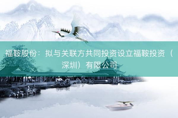 福鞍股份：拟与关联方共同投资设立福鞍投资（深圳）有限公司