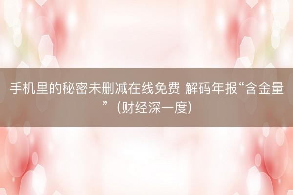 手机里的秘密未删减在线免费 解码年报“含金量”(财经深一度)