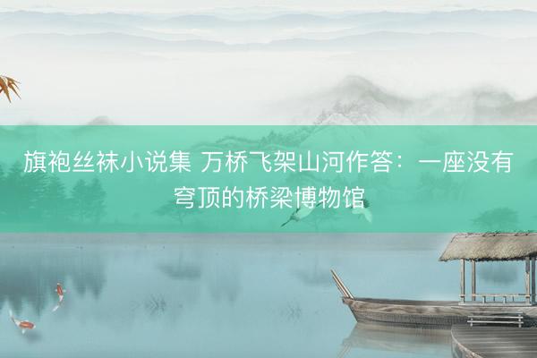 旗袍丝袜小说集 万桥飞架山河作答：一座没有穹顶的桥梁博物馆