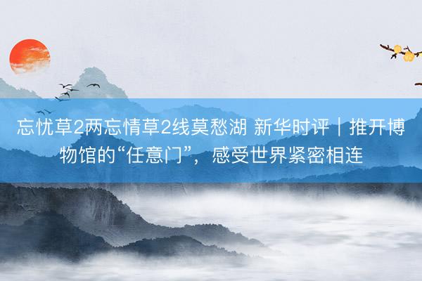 忘忧草2两忘情草2线莫愁湖 新华时评｜推开博物馆的“任意门”，感受世界紧密相连