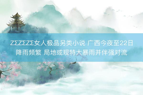 ZΣZΣZΣ女人极品另类小说 广西今夜至22日降雨频繁 局地或现特大暴雨并伴强对流