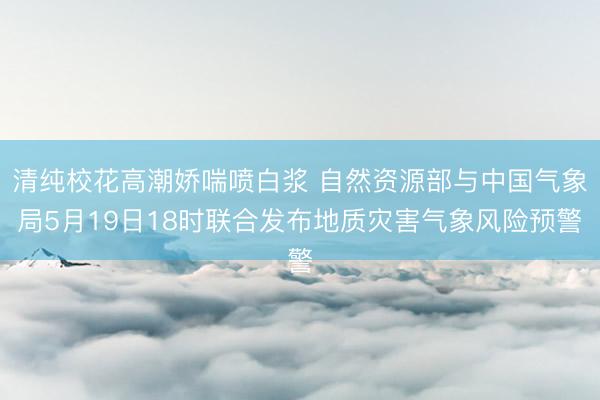 清纯校花高潮娇喘喷白浆 自然资源部与中国气象局5月19日18时联合发布地质灾害气象风险预警