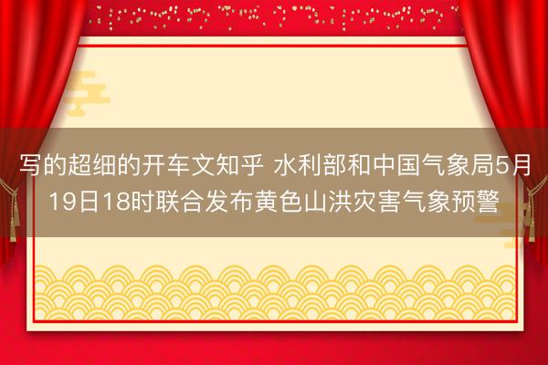 写的超细的开车文知乎 水利部和中国气象局5月19日18时联合发布黄色山洪灾害气象预警