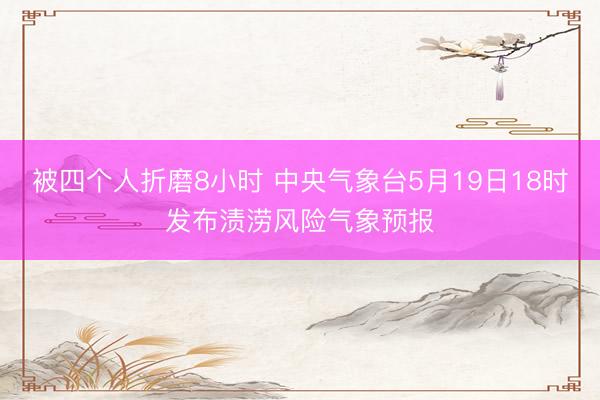 被四个人折磨8小时 中央气象台5月19日18时发布渍涝风险气象预报