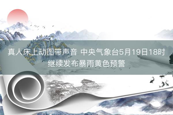 真人床上动图带声音 中央气象台5月19日18时继续发布暴雨黄色预警