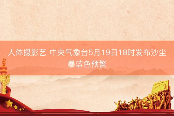 人体摄影艺 中央气象台5月19日18时发布沙尘暴蓝色预警