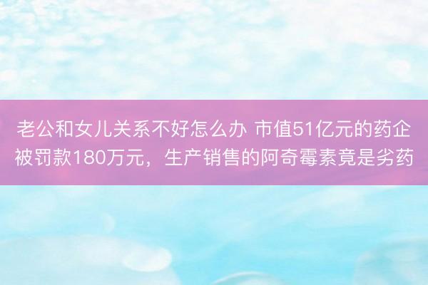 老公和女儿关系不好怎么办 市值51亿元的药企被罚款180万元，生产销售的阿奇霉素竟是劣药