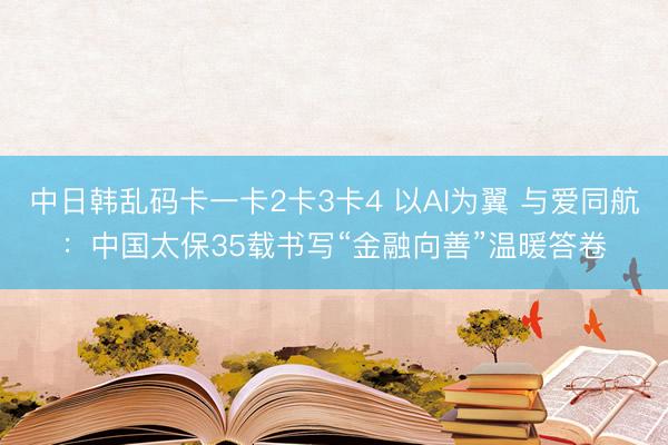 中日韩乱码卡一卡2卡3卡4 以AI为翼 与爱同航：中国太保35载书写“金融向善”温暖答卷