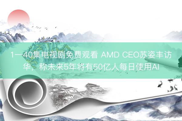 1—40集电视剧免费观看 AMD CEO苏姿丰访华，称未来5年将有50亿人每日使用AI