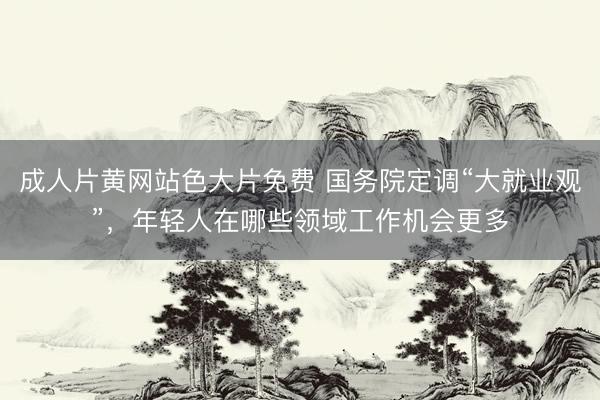 成人片黄网站色大片免费 国务院定调“大就业观”，年轻人在哪些领域工作机会更多