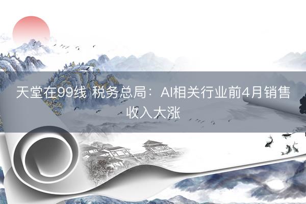 天堂在99线 税务总局：AI相关行业前4月销售收入大涨
