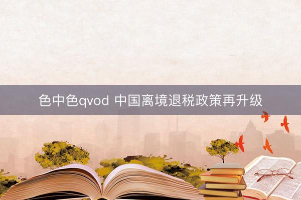色中色qvod 中国离境退税政策再升级