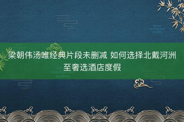 梁朝伟汤唯经典片段未删减 如何选择北戴河洲至奢选酒店度假
