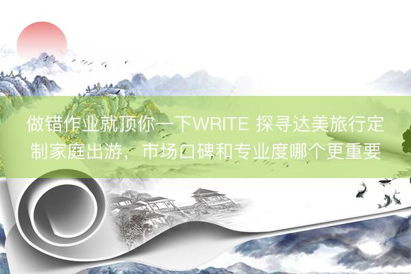 做错作业就顶你一下WRITE 探寻达美旅行定制家庭出游，市场口碑和专业度哪个更重要