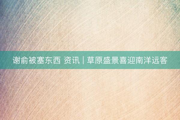 谢俞被塞东西 资讯 | 草原盛景喜迎南洋远客