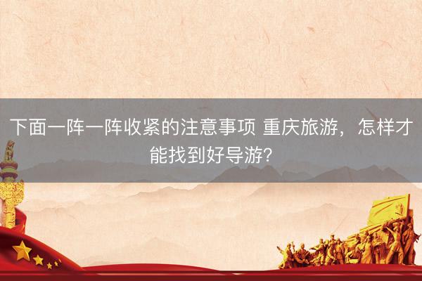 下面一阵一阵收紧的注意事项 重庆旅游，怎样才能找到好导游？