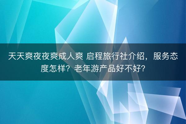 天天爽夜夜爽成人爽 启程旅行社介绍，服务态度怎样？老年游产品好不好？
