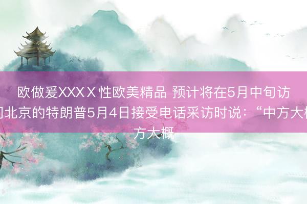 欧做爰XXXⅩ性欧美精品 预计将在5月中旬访问北京的特朗普5月4日接受电话采访时说：“中方大概