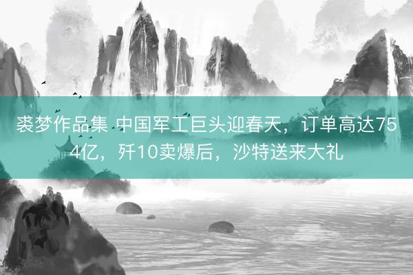 裘梦作品集 中国军工巨头迎春天，订单高达754亿，歼10卖爆后，沙特送来大礼