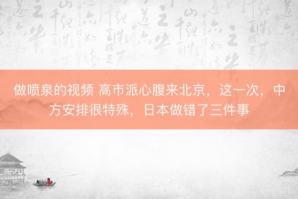 做喷泉的视频 高市派心腹来北京,这一次,中方安排很特殊,日本做错了三件事
