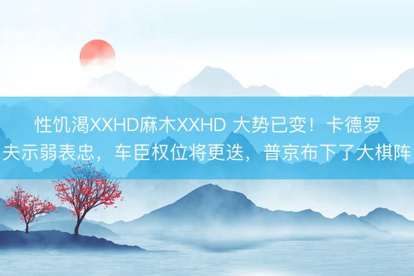 性饥渴XXHD麻木XXHD 大势已变！卡德罗夫示弱表忠，车臣权位将更迭，普京布下了大棋阵