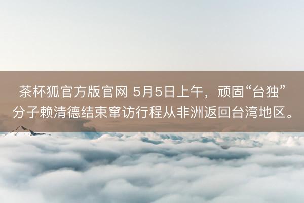 茶杯狐官方版官网 5月5日上午，顽固“台独”分子赖清德结束窜访行程从非洲返回台湾地区。