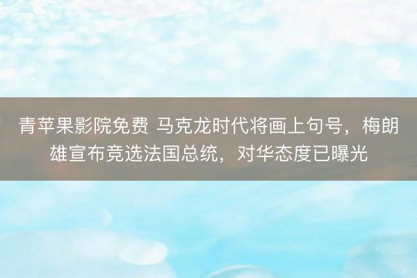 青苹果影院免费 马克龙时代将画上句号，梅朗雄宣布竞选法国总统，对华态度已曝光