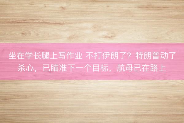 坐在学长腿上写作业 不打伊朗了？特朗普动了杀心，已瞄准下一个目标，航母已在路上
