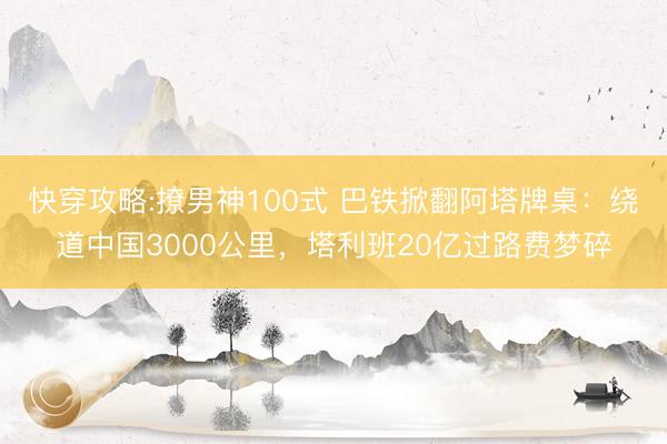 快穿攻略:撩男神100式 巴铁掀翻阿塔牌桌：绕道中国3000公里，塔利班20亿过路费梦碎