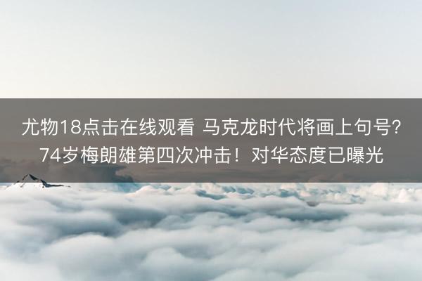 尤物18点击在线观看 马克龙时代将画上句号？74岁梅朗雄第四次冲击！对华态度已曝光