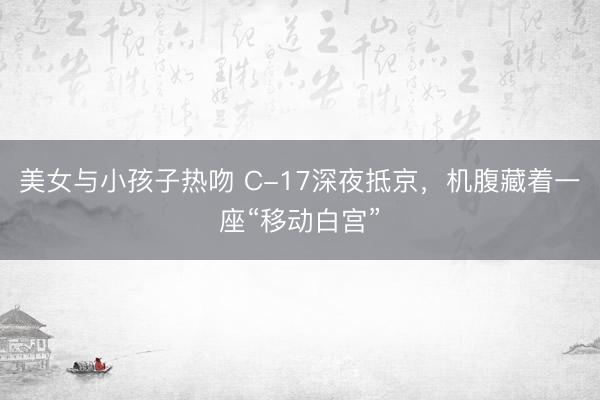 美女与小孩子热吻 C-17深夜抵京,机腹藏着一座“移动白宫”