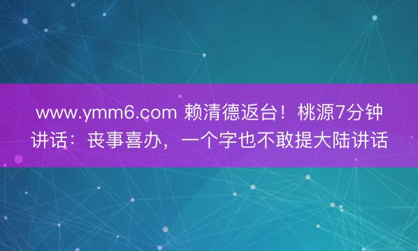 www.ymm6.com 赖清德返台！桃源7分钟讲话：丧事喜办，一个字也不敢提大陆讲话