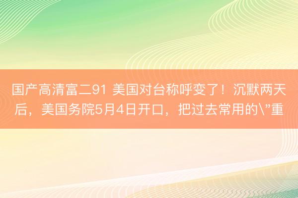 国产高清富二91 美国对台称呼变了！沉默两天后，美国务院5月4日开口，把过去常用的