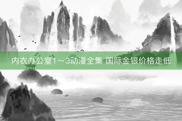 内衣办公室1～3动漫全集 国际金银价格走低