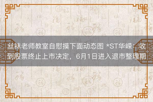 丝袜老师教室自慰摸下面动态图 *ST华嵘：收到股票终止上市决定，6月1日进入退市整理期