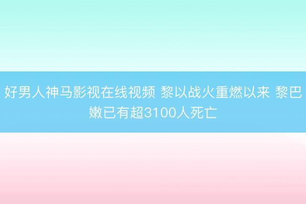 好男人神马影视在线视频 黎以战火重燃以来 黎巴嫩已有超3100人死亡