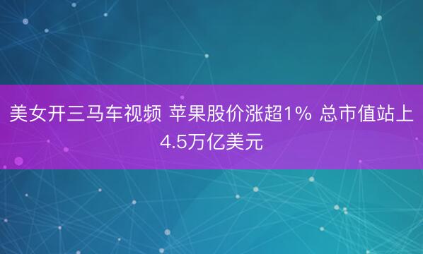 美女开三马车视频 苹果股价涨超1% 总市值站上4.5万亿美元